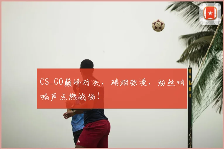 CS_GO巅峰对决，硝烟弥漫，粉丝呐喊声点燃战场！