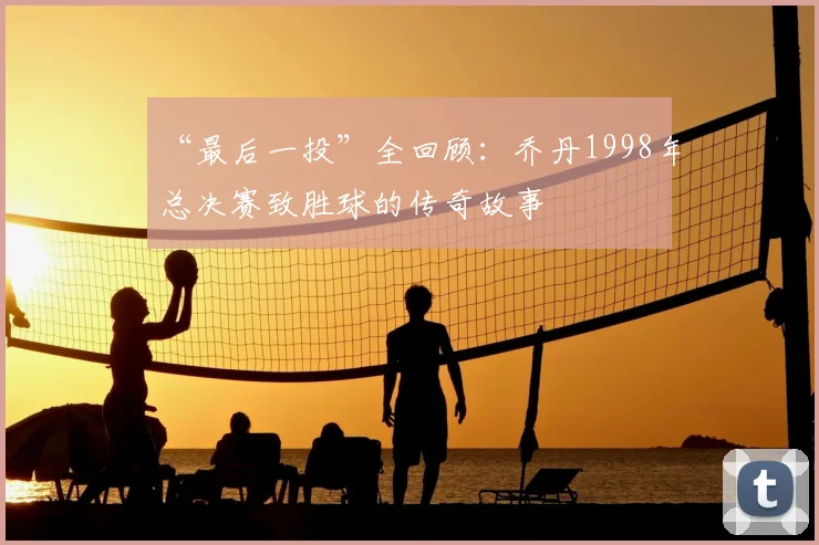 “最后一投”全回顾:乔丹1998年总决赛致胜球的传奇故事