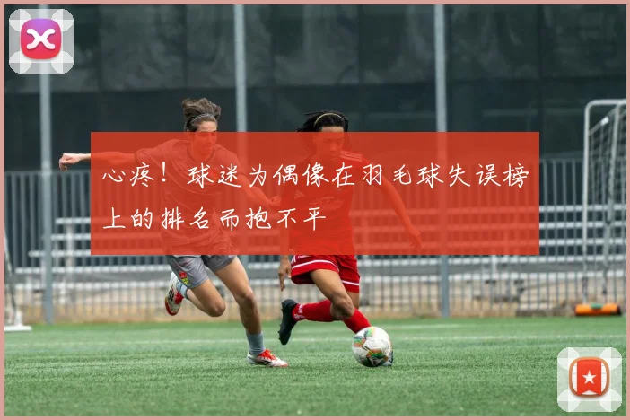 心疼！球迷为偶像在羽毛球失误榜上的排名而抱不平