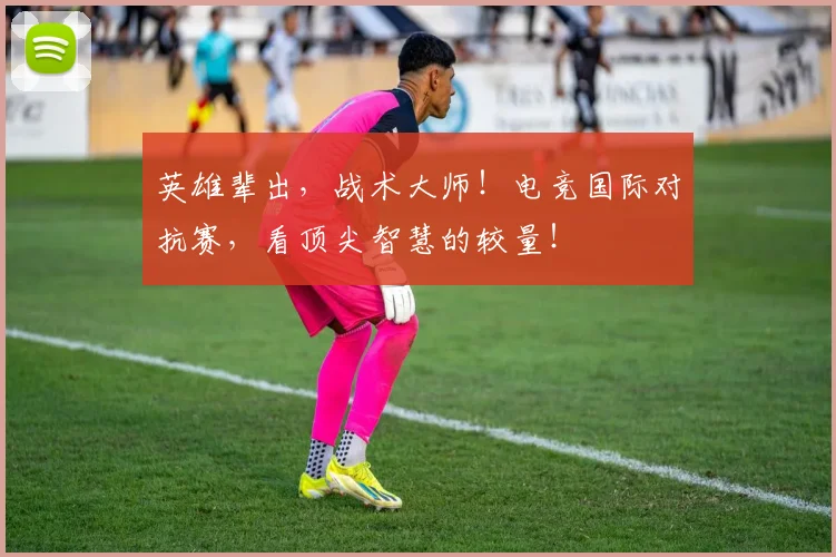 英雄辈出，战术大师！电竞国际对抗赛，看顶尖智慧的较量！