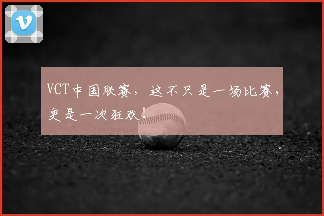 VCT中国联赛，这不只是一场比赛，更是一次狂欢！