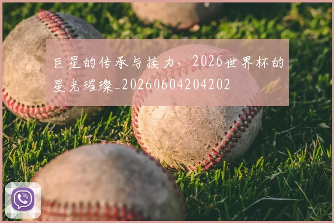 巨星的传承与接力，2026世界杯的星光璀璨_20260604204202