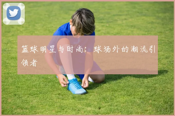 篮球明星与时尚：球场外的潮流引领者