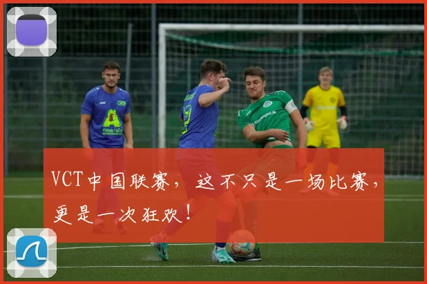 VCT中国联赛，这不只是一场比赛，更是一次狂欢！