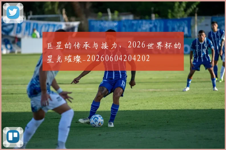巨星的传承与接力，2026世界杯的星光璀璨_20260604204202