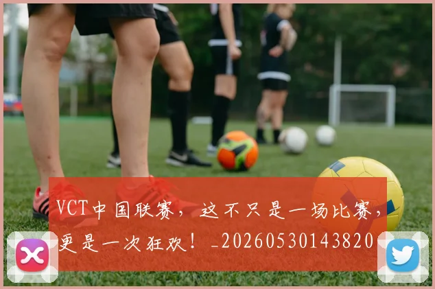 VCT中国联赛，这不只是一场比赛，更是一次狂欢！_20260530143820