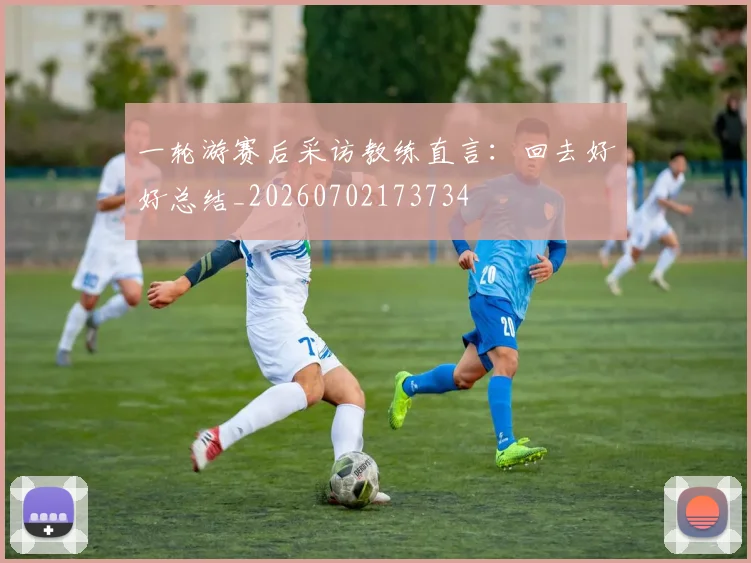 一轮游赛后采访教练直言：回去好好总结_20260702173734
