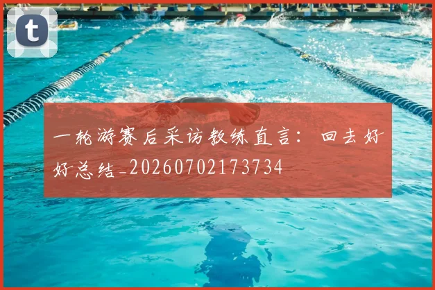 一轮游赛后采访教练直言：回去好好总结_20260702173734