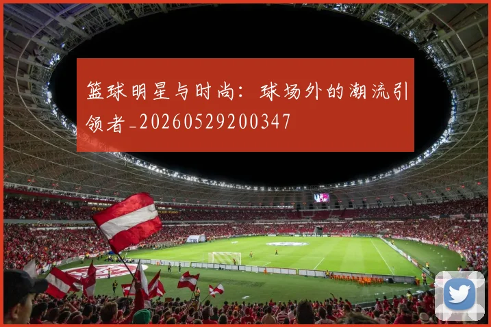 篮球明星与时尚：球场外的潮流引领者_20260529200347