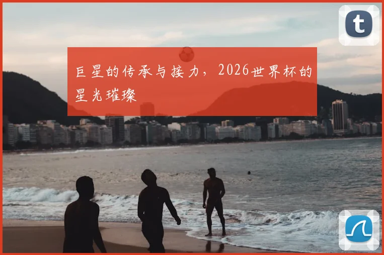 巨星的传承与接力，2026世界杯的星光璀璨