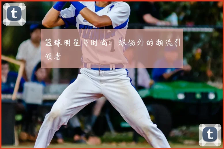 篮球明星与时尚：球场外的潮流引领者